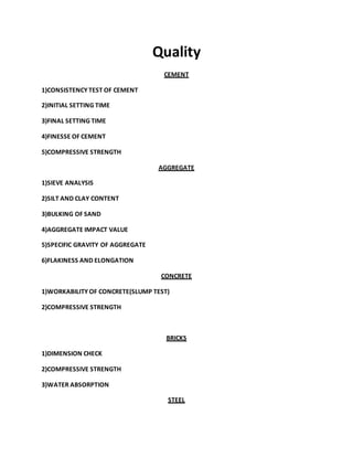 Quality
CEMENT
1)CONSISTENCY TEST OF CEMENT
2)INITIAL SETTING TIME
3)FINAL SETTING TIME
4)FINESSE OF CEMENT
5)COMPRESSIVE STRENGTH
AGGREGATE
1)SIEVE ANALYSIS
2)SILT AND CLAY CONTENT
3)BULKING OF SAND
4)AGGREGATE IMPACT VALUE
5)SPECIFIC GRAVITY OF AGGREGATE
6)FLAKINESS AND ELONGATION
CONCRETE
1)WORKABILITY OF CONCRETE(SLUMP TEST)
2)COMPRESSIVE STRENGTH
BRICKS
1)DIMENSION CHECK
2)COMPRESSIVE STRENGTH
3)WATER ABSORPTION
STEEL
 
