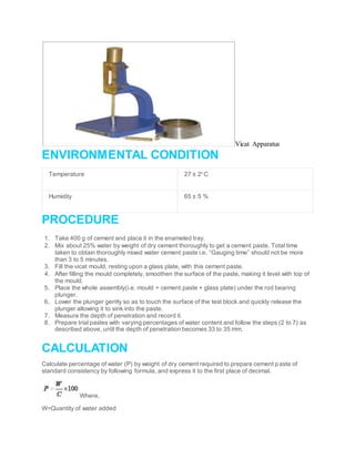 Vicat Apparatus
ENVIRONMENTAL CONDITION
Temperature 27 ± 20
C
Humidity 65 ± 5 %
PROCEDURE
1. Take 400 g of cement and place it in the enameled tray.
2. Mix about 25% water by weight of dry cement thoroughly to get a cement paste. Total time
taken to obtain thoroughly mixed water cement paste i.e. “Gauging time” should not be more
than 3 to 5 minutes.
3. Fill the vicat mould, resting upon a glass plate, with this cement paste.
4. After filling the mould completely, smoothen the surface of the paste, making it level with top of
the mould.
5. Place the whole assembly(i.e. mould + cement paste + glass plate) under the rod bearing
plunger.
6. Lower the plunger gently so as to touch the surface of the test block and quickly release the
plunger allowing it to sink into the paste.
7. Measure the depth of penetration and record it.
8. Prepare trial pastes with varying percentages of water content and follow the steps (2 to 7) as
described above, until the depth of penetration becomes 33 to 35 mm.
CALCULATION
Calculate percentage of water (P) by weight of dry cement required to prepare cement paste of
standard consistency by following formula, and express it to the first place of decimal.
Where,
W=Quantity of water added
 