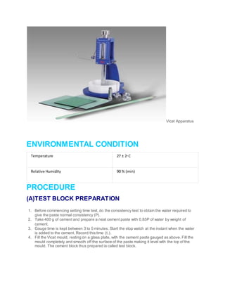 Vicat Apparatus
ENVIRONMENTAL CONDITION
Temperature 27 ± 20 C
Relative Humidity 90 % (min)
PROCEDURE
(A)TEST BLOCK PREPARATION
1. Before commencing setting time test, do the consistency test to obtain the water required to
give the paste normal consistency (P).
2. Take 400 g of cement and prepare a neat cement paste with 0.85P of water by weight of
cement.
3. Gauge time is kept between 3 to 5 minutes. Start the stop watch at the instant when the water
is added to the cement. Record this time (t1).
4. Fill the Vicat mould, resting on a glass plate, with the cement paste gauged as above. Fill the
mould completely and smooth off the surface of the paste making it level with the top of the
mould. The cement block thus prepared is called test block.
 
