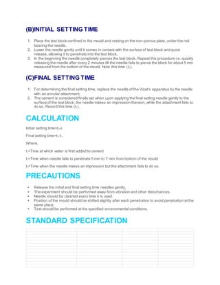 (B)INITIAL SETTING TIME
1. Place the test block confined in the mould and resting on the non-porous plate, under the rod
bearing the needle.
2. Lower the needle gently until it comes in contact with the surface of test block and quick
release, allowing it to penetrate into the test block.
3. In the beginning the needle completely pierces the test block. Repeat this procedure i.e. quickly
releasing the needle after every 2 minutes till the needle fails to pierce the block for about 5 mm
measured from the bottom of the mould. Note this time (t2).
(C)FINAL SETTING TIME
1. For determining the final setting time, replace the needle of the Vicat’s apparatus by the needle
with an annular attachment.
2. The cement is considered finally set when upon applying the final setting needle gently to the
surface of the test block; the needle makes an impression thereon, while the attachment fails to
do so. Record this time (t3).
CALCULATION
Initial setting time=t2-t1
Final setting time=t3-t1,
Where,
t1=Time at which water is first added to cement
t2=Time when needle fails to penetrate 5 mm to 7 mm from bottom of the mould
t3=Time when the needle makes an impression but the attachment fails to do so.
PRECAUTIONS
 Release the initial and final setting time needles gently.
 The experiment should be performed away from vibration and other disturbances.
 Needle should be cleaned every time it is used.
 Position of the mould should be shifted slightly after each penetration to avoid penetration at the
same place.
 Test should be performed at the specified environmental conditions.
STANDARD SPECIFICATION
 