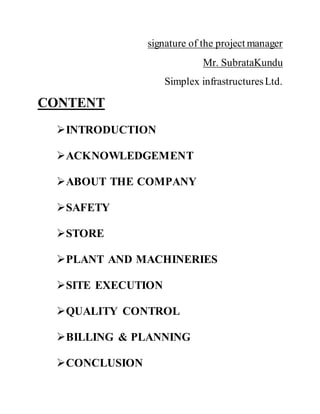 signature of the project manager
Mr. SubrataKundu
Simplex infrastructuresLtd.
CONTENT
INTRODUCTION
ACKNOWLEDGEMENT
ABOUT THE COMPANY
SAFETY
STORE
PLANT AND MACHINERIES
SITE EXECUTION
QUALITY CONTROL
BILLING & PLANNING
CONCLUSION
 