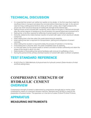 TECHNICAL DISCUSSION
 It is essential that cement set neither too rapidly nor too slowly. In the first case there might be
insufficient time to transport and place the concrete before it becomes too rigid. In the second
case too long a setting period tends to slow up the work unduly, also it might postpone the
actual use of the structure because of inadequate strength at the desired age.
 Setting should not be confused with hardening, which refers to the gain in mechanical strength
after the certain degree of resistance to the penetration of a special attachment pressed into it.
 Setting time is the time required for stiffening of cement paste to a defined consistency.
 Indirectly related to the initial chemical reaction of cement with water to form aluminum-silicate
compound.
 Initial setting time is the time when the paste starts losing its plasticity.
 Initial setting time test is important for transportation, placing and compaction of cement
concrete.
 Initial setting time duration is required to delay the process of hydration or hardening.
 Final setting time is the time when the paste completely loses its plasticity.
 It is the time taken for the cement paste or cement concrete to harden sufficiently and attain the
shape of the mould in which it is cast.
 Determination of final setting time period facilitates safe removal of scaffolding or form.
 During this period of time primary chemical reaction of cement with water is almost completed.
TEST STANDARD REFERENCE
 IS:4031(Part 5):1988-Methods of physical tests for hydraulic cement (Determination of initial
and final setting times)
COMPRESSIVE STRENGTH OF
HYDRAULIC CEMENT
OVERVIEW
Compressive strength of cement is determined by compressive strength test on mortar cubes
compacted by means of a standard vibration machine. Standard sand (IS:650) is used for the
preparation of cement mortar. The specimen is in the form of cubes 70.6mm*70.6mm*70.6mm.
APPARATUS
MEASURING INSTRUMENTS
 