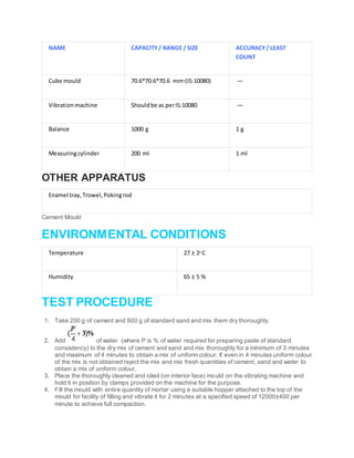 NAME CAPACITY/ RANGE / SIZE ACCURACY/ LEAST
COUNT
Cube mould 70.6*70.6*70.6 mm3(IS:10080) —
Vibration machine Shouldbe as perIS:10080 —
Balance 1000 g 1 g
Measuringcylinder 200 ml 1 ml
OTHER APPARATUS
Enamel tray,Trowel,Pokingrod
Cement Mould
ENVIRONMENTAL CONDITIONS
Temperature 27 ± 20 C
Humidity 65 ± 5 %
TEST PROCEDURE
1. Take 200 g of cement and 600 g of standard sand and mix them dry thoroughly.
2. Add of water (where P is % of water required for preparing paste of standard
consistency) to the dry mix of cement and sand and mix thoroughly for a minimum of 3 minutes
and maximum of 4 minutes to obtain a mix of uniform colour. If even in 4 minutes uniform colour
of the mix is not obtained reject the mix and mix fresh quantities of cement, sand and water to
obtain a mix of uniform colour.
3. Place the thoroughly cleaned and oiled (on interior face) mould on the vibrating machine and
hold it in position by clamps provided on the machine for the purpose.
4. Fill the mould with entire quantity of mortar using a suitable hopper attached to the top of the
mould for facility of filling and vibrate it for 2 minutes at a specified speed of 12000±400 per
minute to achieve full compaction.
 