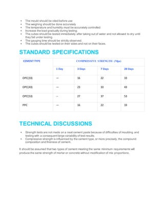  The mould should be oiled before use
 The weighing should be done accurately
 The temperature and humidity must be accurately controlled
 Increase the load gradually during testing.
 The cubes should be tested immediately after taking out of water and not allowed to dry until
they fail under testing.
 The gauging time should be strictly observed.
 The cubes should be tested on their sides and not on their faces.
STANDARD SPECIFICATIONS
CEMENT TYPE COMPRESSIVE STRENGTH (Mpa)
1 Day 3 Days 7 Days 28 Days
OPC(33) — 16 22 33
OPC(43) — 23 33 43
OPC(53) -- 27 37 53
PPC — 16 22 33
TECHNICAL DISCUSSIONS
 Strength tests are not made on a neat cement paste because of difficulties of moulding and
testing with a consequent large variability of test results.
 Compressive strength is influenced by the cement type, or more precisely, the compound
composition and fineness of cement.
It should be assumed that two types of cement meeting the same minimum requirements will
produce the same strength of mortar or concrete without modification of mix proportions.
 