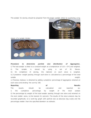 The sample for sieving should be prepared from the larger sample either by quartering or by
means of a sample divider.
Procedure to determine particle size distribution of Aggregates.
i) The test sample is dried to a constant weight at a temperature of 110 + 5oC and weighed.
ii) The sample is sieved by using a set of IS Sieves.
iii) On completion of sieving, the material on each sieve is weighed.
iv) Cumulative weight passing through each sieve is calculated as a percentage of the total
sample weight.
v) Fineness modulus is obtained by adding cumulative percentage of aggregates retained on
each sieve and dividing the sum by 100.
Reporting of Results
The results should be calculated and reported as:
i) the cumulative percentage by weight of the total sample
ii) the percentage by weight of the total sample passing through one sieve and retained on
the next smaller sieve, to the nearest 0.1 percent. The results of the sieve analysis may be
recorded graphically on a semi-log graph with particle size as abscissa (log scale) and the
percentage smaller than the specified diameter as ordinate.
 