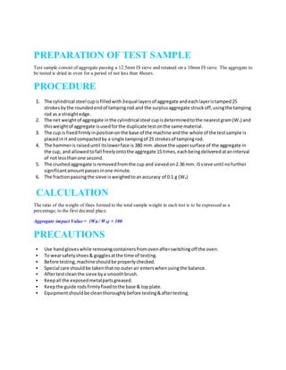 PREPARATION OF TEST SAMPLE
Test sample consist of aggregate passing a 12.5mm IS sieve and retained on a 10mm IS sieve. The aggregate to
be tested is dried in oven for a period of not less than 4hours.
PROCEDURE
1. The cylindrical steel cupisfilledwith3equal layersof aggregate andeachlayeristamped25
strokesbythe roundedendof tampingrod and the surplusaggregate struckoff,usingthe tamping
rod as a straightedge.
2. The net weightof aggregate inthe cylindrical steel cupisdeterminedtothe nearestgram(WA) and
thisweightof aggregate isusedforthe duplicate testonthe same material.
3. The cup is fixedfirmlyinpositiononthe base of the machine andthe whole of the testsample is
placedinit andcompactedby a single tampingof 25 strokesof tampingrod.
4. The hammeris raiseduntil itslowerface is 380 mm.above the uppersurface of the aggregate in
the cup, and allowedtofall freelyontothe aggregate 15 times,eachbeingdeliveredataninterval
of notlessthanone second.
5. The crushedaggregate isremovedfromthe cup and sievedon2.36 mm. ISsieve until nofurther
significantamountpassesinone minute.
6. The fractionpassingthe sieve isweighedtoanaccuracy of 0.1 g (WB)
CALCULATION
The ratio of the weight of fines formed to the total sample weight in each test is to be expressed as a
percentage, to the first decimal place.
Aggregate impact Value = (WB / WA) × 100
PRECAUTIONS
 Use handgloveswhile removingcontainersfromovenafterswitchingoff the oven.
 To wearsafetyshoes& gogglesatthe time of testing.
 Before testing,machineshouldbe properlychecked.
 Special care shouldbe takenthatno outerair enterswhenusingthe balance.
 Aftertestcleanthe sieve bya smoothbrush.
 Keepall the exposedmetalpartsgreased.
 Keepthe guide rodsfirmlyfixedtothe base & topplate.
 Equipmentshouldbe cleanthoroughlybefore testing&aftertesting.
 