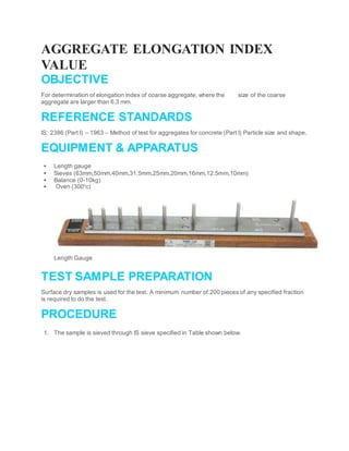 AGGREGATE ELONGATION INDEX
VALUE
OBJECTIVE
For determination of elongation index of coarse aggregate, where the size of the coarse
aggregate are larger than 6.3 mm.
REFERENCE STANDARDS
IS: 2386 (Part I) – 1963 – Method of test for aggregates for concrete (Part I) Particle size and shape.
EQUIPMENT & APPARATUS
 Length gauge
 Sieves (63mm,50mm,40mm,31.5mm,25mm,20mm,16mm,12.5mm,10mm)
 Balance (0-10kg)
 Oven (3000
c)
Length Gauge
TEST SAMPLE PREPARATION
Surface dry samples is used for the test. A minimum number of 200 pieces of any specified fraction
is required to do the test.
PROCEDURE
1. The sample is sieved through IS sieve specified in Table shown below.
 