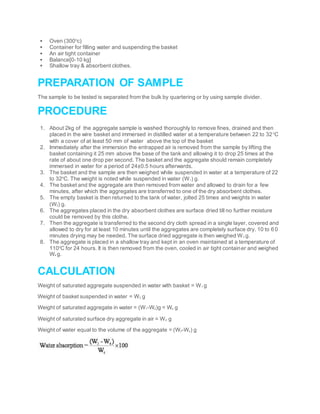  Oven (3000
c)
 Container for filling water and suspending the basket
 An air tight container
 Balance[0-10 kg]
 Shallow tray & absorbent clothes.
PREPARATION OF SAMPLE
The sample to be tested is separated from the bulk by quartering or by using sample divider.
PROCEDURE
1. About 2kg of the aggregate sample is washed thoroughly to remove fines, drained and then
placed in the wire basket and immersed in distilled water at a temperature between 22 to 320
C
with a cover of at least 50 mm of water above the top of the basket
2. Immediately after the immersion the entrapped air is removed from the sample by lifting the
basket containing it 25 mm above the base of the tank and allowing it to drop 25 times at the
rate of about one drop per second. The basket and the aggregate should remain completely
immersed in water for a period of 24±0.5 hours afterwards.
3. The basket and the sample are then weighed while suspended in water at a temperature of 22
to 320
C. The weight is noted while suspended in water (W1) g.
4. The basket and the aggregate are then removed from water and allowed to drain for a few
minutes, after which the aggregates are transferred to one of the dry absorbent clothes.
5. The empty basket is then returned to the tank of water, jolted 25 times and weights in water
(W2) g.
6. The aggregates placed in the dry absorbent clothes are surface dried till no further moisture
could be removed by this clothe.
7. Then the aggregate is transferred to the second dry cloth spread in a single layer, covered and
allowed to dry for at least 10 minutes until the aggregates are completely surface dry. 10 to 60
minutes drying may be needed. The surface dried aggregate is then weighed W3 g.
8. The aggregate is placed in a shallow tray and kept in an oven maintained at a temperature of
1100
C for 24 hours. It is then removed from the oven, cooled in air tight container and weighed
W4 g.
CALCULATION
Weight of saturated aggregate suspended in water with basket = W1 g
Weight of basket suspended in water = W2 g
Weight of saturated aggregate in water = (W1-W2)g = Ws g
Weight of saturated surface dry aggregate in air = W4 g
Weight of water equal to the volume of the aggregate = (W3-Ws) g
 