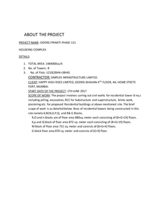 ABOUT THE PROJECT
PROJECT NAME: GODREJ PRAKITI PHASE-111
HOUSEING COMPLEX
DETAILS:
1. TOTAL AREA: 1484000sq.ft.
2. No. of Towers: 8
3. No. of Flats: 1210(2BHK+3BHK)
CONTRACTOR: SIMPLEX INFRASTRUCTURE LIMITED.
CLIENT: HAPPY HIGH RISES LIMITED, GODREJ BHAVAN 4TH FLOOR, 4A, HOME STRETE
FORT, MUMBAI.
START DATE OF THE PROJECT: 1TH JUNE 2017
SCOPE OF WORK: The project involves carring out civil works for residential tower 8 no,s
including pilling, excavation, RCC for Substructure and superstructure, bricks work,
plastering etc. for proposed Residential buildings al above mentioned site. The brief
scope of work is as detailed below. 8nos of residential towers being constructed in this
site namely K,M,N,O,P,Q, and R& G Blocks.
R,O and n blocks are of floor area 880sq. meter each consisting of (B+G+19) floors.
K,p and Q block of floor area 872 sq. meter each consisting of (B+G+19) floors.
M block of floor area 731 sq. meter and consists of (B+G+4) floors.
G block floor area 870 sq. meter and consists of (G+9) floor.
 