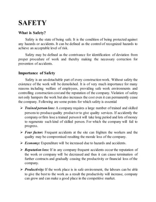 SAFETY
What is Safety?
Safety is the state of being safe. It is the condition of being protected against
any hazards or accidents. It can be defined as the control of recognized hazards to
achieve an acceptable level of risk.
Safety may be defined as the contrivance for identification of deviation from
proper procedure of work and thereby making the necessary correction for
prevention of accidents.
Importance of Safety
Safety is an un-detachable part of every construction work. Without safety the
existence of the work will be demolished. It is of very much importance for many
reasons including welfare of employees, providing safe work environments and
controlling construction costand the reputation of the company. Violation of safety
not only hampers the work but also increases the cost even it can permanently cease
the company. Following are some points for which safety is essential
 Trained person loss: A company requires a large number of trained and skilled
persons to producequality productor to give quality services. If accidently the
company orfirm lose a trained personit will take long period and lots ofmoney
to regenerate such kind of skilled person. For which the company will fail to
progress.
 Fear factor: Frequent accidents at the site can frighten the workers and the
quality may be compromised resulting the morale loss of the company.
 Economy: Expenditure will be increased due to hazards and accidents.
 Reputation loss: If in any company frequent accidents occur the reputation of
the work or company will be decreased and thus it can cause termination of
further contracts and gradually ceasing the productivity or financial loss of the
company.
 Productivity: If the work place is in safe environment, the labours can be able
to give the best to the work as a result the productivity will increase, company
can grow and can make a good place in the competitive market.
 