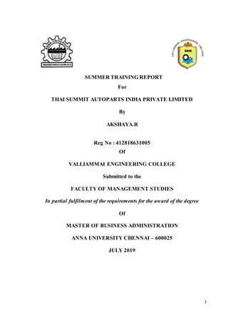 1
SUMMER TRAINING REPORT
For
THAI SUMMIT AUTOPARTS INDIA PRIVATE LIMITED
By
AKSHAYA.R
Reg No : 412818631005
Of
VALLIAMMAI ENGINEERING COLLEGE
Submitted to the
FACULTY OF MANAGEMENT STUDIES
In partial fulfilment of the requirements for the award of the degree
Of
MASTER OF BUSINESS ADMINISTRATION
ANNA UNIVERSITY CHENNAI – 600025
JULY 2019
 