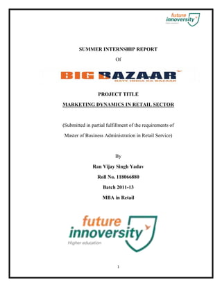 SUMMER INTERNSHIP REPORT

                          Of




                 PROJECT TITLE

MARKETING DYNAMICS IN RETAIL SECTOR



(Submitted in partial fulfillment of the requirements of

Master of Business Administration in Retail Service)



                          By

               Ran Vijay Singh Yadav

                 Roll No. 118066880

                    Batch 2011-13

                    MBA in Retail




                           1
 
