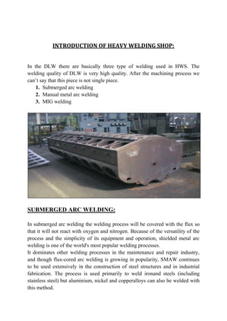 INTRODUCTION OF HEAVY WELDING SHOP:
In the DLW there are basically three type of welding used in HWS. The
welding quality of DLW is very high quality. After the machining process we
can’t say that this piece is not single piece.
1. Submerged arc welding
2. Manual metal arc welding
3. MIG welding
SUBMERGED ARC WELDING:
In submerged arc welding the welding process will be covered with the flux so
that it will not react with oxygen and nitrogen. Because of the versatility of the
process and the simplicity of its equipment and operation, shielded metal arc
welding is one of the world's most popular welding processes.
It dominates other welding processes in the maintenance and repair industry,
and though flux-cored arc welding is growing in popularity, SMAW continues
to be used extensively in the construction of steel structures and in industrial
fabrication. The process is used primarily to weld ironand steels (including
stainless steel) but aluminium, nickel and copperalloys can also be welded with
this method.
 