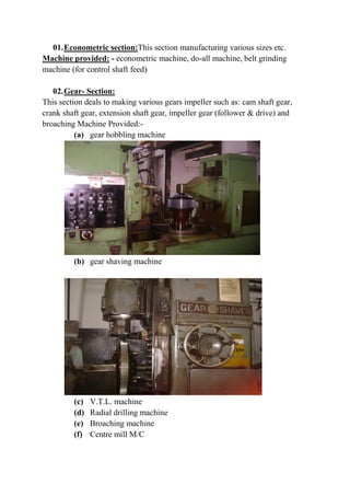 01.Econometric section:This section manufacturing various sizes etc.
Machine provided: - econometric machine, do-all machine, belt grinding
machine (for control shaft feed)
02.Gear- Section:
This section deals to making various gears impeller such as: cam shaft gear,
crank shaft gear, extension shaft gear, impeller gear (follower & drive) and
broaching Machine Provided:-
(a) gear hobbling machine
(b) gear shaving machine
(c) V.T.L. machine
(d) Radial drilling machine
(e) Broaching machine
(f) Centre mill M/C
 