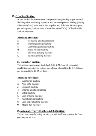 03. Grinding Section:
In this section the various small components are grinding as per required
finishing after machining operation and each components having grinding
allowance (G.A.) main piston pin, impeller and fuller and follower gear,
pin valve guide, various studs. Cam roller, seat (V/C Q ‘X’ head) spider
various bushes etc.
Machine provided:
a. cylindrical grinding machine
b. internal grinding machine
c. Centre less grinding machine
d. thread rolling machine
e. universal grinding machine
f. external grinding machine
04. Camshaft section:
This section making cam shaft (both B.G. & M.G.) with completed
machining operation by various special type of machine. In B.G. 08 no’s
per loco and in M.G. 03 per loco.
Machine Provided:
1. Centre mill machine
2. Auto lathe machine
3. Gun drill machine
4. External grinding machine
5. Lathe machine
6. Cam grinding machine
7. Radial drilling machine
8. Cam angle checking machine
9. Magna flux machine
05.Automatic Turret Lathe (A.T.L) Section:
This section manufacturing various types of small components for Power
pack engine such as:
 