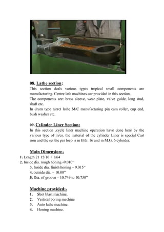 08. Lathe section:
This section deals various types tropical small components are
manufacturing. Centre lath machines oar provided in this section.
The components are: brass sleeve, wear plate, valve guide, long stud,
shaft etc.
In drum type turret lathe M/C manufacturing pin cam roller, cup end,
bush washer etc.
09. Cylinder Liner Section:
In this section .cycle liner machine operation have done here by the
various type of m/cs. the material of the cylinder Liner is special Cast
iron and the set the per loco is in B.G. 16 and in M.G. 6 cylinder.
Main Dimension:-
1. Length 21 15/16 + 1/64
2. Inside dia. rough honing -9.010”
3. Inside dia. finish honing – 9.015”
4. outside dia. – 10.00”
5. Dia. of groove – 10.749 to 10.750”
Machine provided:-
1. Shot blast machine.
2. Vertical boring machine
3. Auto lathe machine.
4. Honing machine.
 
