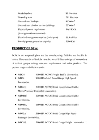 Workshop land 89 Hectares
Township area 211 Hectares
Covered area in shops 86300 m2
Covered area of other service buildings 73700 m2
Electrical power requirement 3468 KVA
(Average maximum demand)
Electrical energy consumption (units/year) 19.8 million
Standby power generation capacity 3000 KW
PRODUCT OF DLW:
DLW is an integrated plant and its manufacturing facilities are flexible in
nature. These can be utilized for manufacture of different design of locomotives
of various gauges suiting customer requirements and other products. The
product range available is as under:
 WDG4 4000 HP AC/AC Freight Traffic Locomotive
 WDP4 4000 HPAC/AC Broad Gauge High Speed
Locomotive
 WDG3D 3400 HP AC/AC Broad Gauge Mixed Traffic
Micro-Processor Controlled Locomotive.
 WDM3C 3300 HP AC/DC Broad Gauge Mixed Traffic
Locomotive.
 WDM3A 3100 HP AC/DC Broad Gauge Mixed Traffic
Locomotive.
 WDP3A 3100 HP AC/DC Broad Gauge High Speed
Passenger Locomotive.
 WDG3A 3100 HP AC/DC Broad Gauge Freight Locomotive.
 