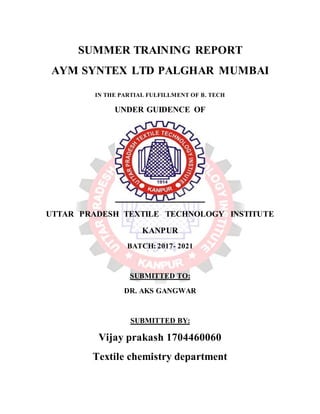 SUMMER TRAINING REPORT
AYM SYNTEX LTD PALGHAR MUMBAI
IN THE PARTIAL FULFILLMENT OF B. TECH
UNDER GUIDENCE OF
UTTAR PRADESH TEXTILE TECHNOLOGY INSTITUTE
KANPUR
BATCH: 2017- 2021
SUBMITTED TO:
DR. AKS GANGWAR
SUBMITTED BY:
Vijay prakash 1704460060
Textile chemistry department
 