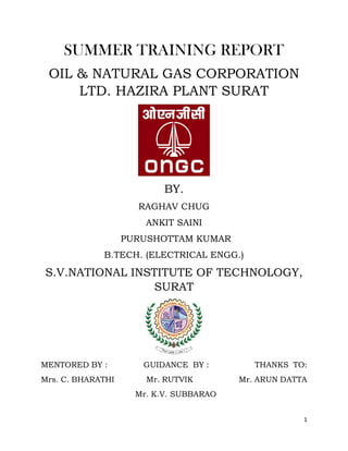 1
SUMMER TRAINING REPORT
OIL & NATURAL GAS CORPORATION
LTD. HAZIRA PLANT SURAT
BY.
RAGHAV CHUG
ANKIT SAINI
PURUSHOTTAM KUMAR
B.TECH. (ELECTRICAL ENGG.)
S.V.NATIONAL INSTITUTE OF TECHNOLOGY,
SURAT
MENTORED BY : GUIDANCE BY : THANKS TO:
Mrs. C. BHARATHI Mr. RUTVIK Mr. ARUN DATTA
Mr. K.V. SUBBARAO
 
