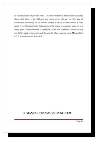 an infinite number of possible ratios. The other mechanical transmissions described 
above only allow a few different gear ratios to be selected, but this type of 
transmission essentially has an infinite number of ratios available within a finite 
range. It provides even better fuel economy if the engine is constantly made run at a 
single speed. This transmission is capable of a better user experience, without the rise 
and fall in speed of an engine, and the jerk felt when changing gears. Maruti offers 
C.V.T. transmission in” KIZASHI” 
3. MANUAL TRANSMISSION SYSTEM 
Page 10 
 