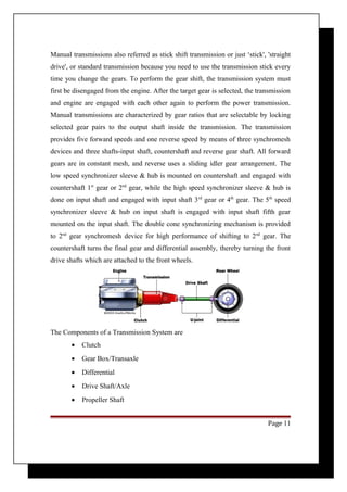 Manual transmissions also referred as stick shift transmission or just ‘stick', 'straight 
drive', or standard transmission because you need to use the transmission stick every 
time you change the gears. To perform the gear shift, the transmission system must 
first be disengaged from the engine. After the target gear is selected, the transmission 
and engine are engaged with each other again to perform the power transmission. 
Manual transmissions are characterized by gear ratios that are selectable by locking 
selected gear pairs to the output shaft inside the transmission. The transmission 
provides five forward speeds and one reverse speed by means of three synchromesh 
devices and three shafts-input shaft, countershaft and reverse gear shaft. All forward 
gears are in constant mesh, and reverse uses a sliding idler gear arrangement. The 
low speed synchronizer sleeve & hub is mounted on countershaft and engaged with 
countershaft 1st gear or 2nd gear, while the high speed synchronizer sleeve & hub is 
done on input shaft and engaged with input shaft 3rd gear or 4th gear. The 5th speed 
synchronizer sleeve & hub on input shaft is engaged with input shaft fifth gear 
mounted on the input shaft. The double cone synchronizing mechanism is provided 
to 2nd gear synchromesh device for high performance of shifting to 2nd gear. The 
countershaft turns the final gear and differential assembly, thereby turning the front 
drive shafts which are attached to the front wheels. 
The Components of a Transmission System are 
· Clutch 
· Gear Box/Transaxle 
· Differential 
· Drive Shaft/Axle 
· Propeller Shaft 
Page 11 
 
