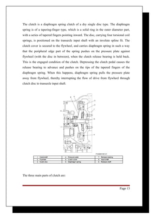 The clutch is a diaphragm spring clutch of a dry single disc type. The diaphragm 
spring is of a tapering-finger type, which is a solid ring in the outer diameter part, 
with a series of tapered fingers pointing inward. The disc, carrying four torsional coil 
springs, is positioned on the transaxle input shaft with an involute spline fit. The 
clutch cover is secured to the flywheel, and carries diaphragm spring in such a way 
that the peripheral edge part of the spring pushes on the pressure plate against 
flywheel (with the disc in between), when the clutch release bearing is held back. 
This is the engaged condition of the clutch. Depressing the clutch pedal causes the 
release bearing to advance and pushes on the tips of the tapered fingers of the 
diaphragm spring. When this happens, diaphragm spring pulls the pressure plate 
away from flywheel, thereby interrupting the flow of drive from flywheel through 
clutch disc to transaxle input shaft. 
The three main parts of clutch are: 
Page 13 
 