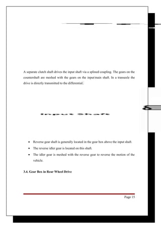A separate clutch shaft drives the input shaft via a splined coupling. The gears on the 
countershaft are meshed with the gears on the input/main shaft. In a transaxle the 
drive is directly transmitted to the differential. 
· Reverse gear shaft is generally located in the gear box above the input shaft. 
· The reverse idler gear is located on this shaft. 
· The idler gear is meshed with the reverse gear to reverse the motion of the 
vehicle. 
3.4. Gear Box in Rear Wheel Drive 
Page 15 
 