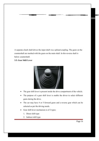 A separate clutch shaft drives the input shaft via a splined coupling. The gears on the 
countershaft are meshed with the gears on the main shaft. In this reverse shaft is 
below countershaft. 
3.5. Gear Shift Lever 
· The gear shift lever is present inside the drive compartment of the vehicle. 
· The purpose of a gear shift lever is enable the driver to select different 
gears during the drive. 
· The car may have 4 or 5 forward gears and a reverse gear which can be 
selected as per the driving needs. 
· Gear shift lever mechanism is of 2 types: 
1. Direct shift type 
2. Indirect shift type 
Page 16 
 