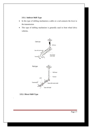 3.5.1. Indirect Shift Type 
· In this type of shifting mechanism a cable or a rod connects the lever to 
the transmission. 
· This type of shifting mechanism is generally used in front wheel drive 
vehicles. 
3.5.2. Direct Shift Type 
. 
Page 17 
 