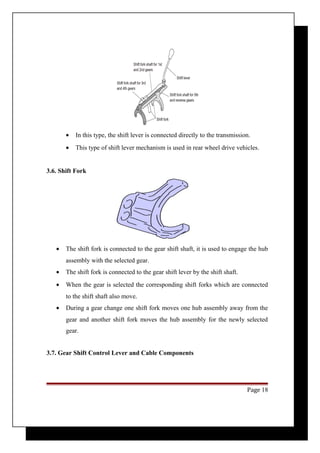 · In this type, the shift lever is connected directly to the transmission. 
· This type of shift lever mechanism is used in rear wheel drive vehicles. 
3.6. Shift Fork 
· The shift fork is connected to the gear shift shaft, it is used to engage the hub 
assembly with the selected gear. 
· The shift fork is connected to the gear shift lever by the shift shaft. 
· When the gear is selected the corresponding shift forks which are connected 
to the shift shaft also move. 
· During a gear change one shift fork moves one hub assembly away from the 
gear and another shift fork moves the hub assembly for the newly selected 
gear. 
3.7. Gear Shift Control Lever and Cable Components 
Page 18 
 