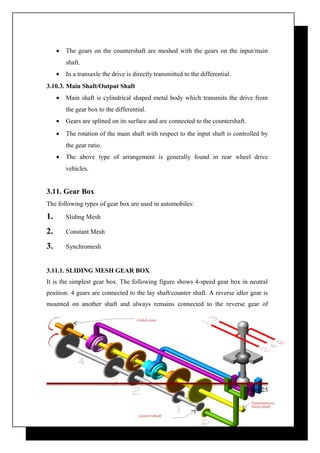 · The gears on the countershaft are meshed with the gears on the input/main 
shaft. 
· In a transaxle the drive is directly transmitted to the differential. 
3.10.3. Main Shaft/Output Shaft 
· Main shaft is cylindrical shaped metal body which transmits the drive from 
the gear box to the differential. 
· Gears are splined on its surface and are connected to the countershaft. 
· The rotation of the main shaft with respect to the input shaft is controlled by 
the gear ratio. 
· The above type of arrangement is generally found in rear wheel drive 
vehicles. 
3.11. Gear Box 
The following types of gear box are used in automobiles: 
1. Sliding Mesh 
2. Constant Mesh 
3. Synchromesh 
3.11.1. SLIDING MESH GEAR BOX 
It is the simplest gear box. The following figure shows 4-speed gear box in neutral 
position. 4 gears are connected to the lay shaft/counter shaft. A reverse idler gear is 
mounted on another shaft and always remains connected to the reverse gear of 
Page 25 
 