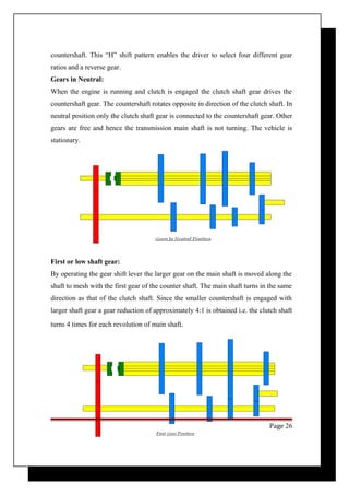 countershaft. This “H” shift pattern enables the driver to select four different gear 
ratios and a reverse gear. 
Gears in Neutral: 
When the engine is running and clutch is engaged the clutch shaft gear drives the 
countershaft gear. The countershaft rotates opposite in direction of the clutch shaft. In 
neutral position only the clutch shaft gear is connected to the countershaft gear. Other 
gears are free and hence the transmission main shaft is not turning. The vehicle is 
stationary. 
First or low shaft gear: 
By operating the gear shift lever the larger gear on the main shaft is moved along the 
shaft to mesh with the first gear of the counter shaft. The main shaft turns in the same 
direction as that of the clutch shaft. Since the smaller countershaft is engaged with 
larger shaft gear a gear reduction of approximately 4:1 is obtained i.e. the clutch shaft 
turns 4 times for each revolution of main shaft. 
Page 26 
 