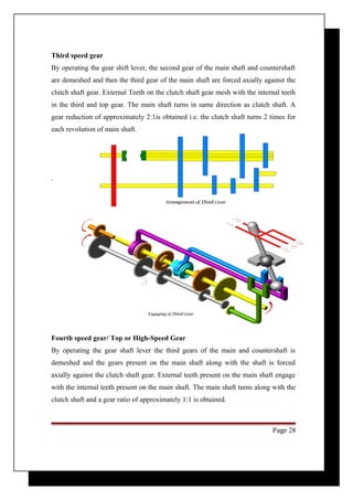 Third speed gear 
By operating the gear shift lever, the second gear of the main shaft and countershaft 
are demeshed and then the third gear of the main shaft are forced axially against the 
clutch shaft gear. External Teeth on the clutch shaft gear mesh with the internal teeth 
in the third and top gear. The main shaft turns in same direction as clutch shaft. A 
gear reduction of approximately 2:1is obtained i.e. the clutch shaft turns 2 times for 
each revolution of main shaft. 
. 
Fourth speed gear/ Top or High-Speed Gear 
By operating the gear shaft lever the third gears of the main and countershaft is 
demeshed and the gears present on the main shaft along with the shaft is forced 
axially against the clutch shaft gear. External teeth present on the main shaft engage 
with the internal teeth present on the main shaft. The main shaft turns along with the 
clutch shaft and a gear ratio of approximately 1:1 is obtained. 
Page 28 
 