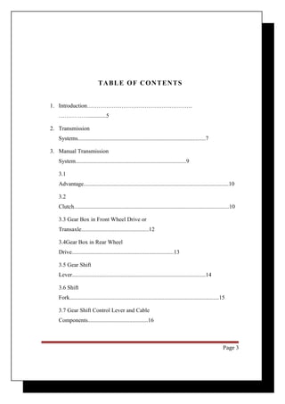 TABLE OF CONTENTS 
1. Introduction………………………………………………. 
…………….............5 
2. Transmission 
Systems.........................................................................................7 
3. Manual Transmission 
System.............................................................................9 
3.1 
Advantage.....................................................................................................10 
3.2 
Clutch............................................................................................................10 
3.3 Gear Box in Front Wheel Drive or 
Transaxle...............................................12 
3.4Gear Box in Rear Wheel 
Drive.......................................................................13 
3.5 Gear Shift 
Lever.............................................................................................14 
3.6 Shift 
Fork........................................................................................................15 
3.7 Gear Shift Control Lever and Cable 
Components..........................................16 
Page 3 
 