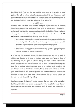 In sliding Mesh Gear box the two meshing gears need to be revolve at equal 
peripheral speeds to achieve a jerk less engagement and it is true for constant mesh 
gear box in which the peripheral speeds of sliding dog and the corresponding gear on 
the output shaft must be equal. The peripheral speed is given by: 
ν= лd1N1=лd2N2 
Where d1 and N1 are pitch circle diameter and r.p.m. of gear and d2 and N2 diameter 
and r.p.m. of attached dog respectively. Now N1 ≠ N2 since d1 ≠ d2. Thus there is a 
difference in gear and dog which necessitates double declutching. The driver has to 
disengage the clutch twice in quick succession therefore it is referred as double 
declutching. There are two steps involved in this process: 
1. The clutch is disengaged i.e. first declutching and the gear system is placed in 
its neutral position. Now the clutch is reengaged and acceleration pedal is 
pressed to adjust the engine speed according to driver’s judgment. 
2. The clutch is disengaged(i.e. second declutching) again the appropriate gear is 
engaged and then the clutch is re-engaged. 
It is that gear box in which sliding synchronizing units are provided in place of 
sliding dog clutches as in case of constant mesh gear box. With the help of 
synchronizing unit, the speed of both the driving and driven shafts is synchronized 
before they are clutched together through train of gears. The arrangement of power 
flow for the various gears remains the same as in constant mesh gear box. The 
synchronizer is made of frictional materials. When the collar tries to mesh with the 
gear, the synchronizer will touch the gear first and use friction force to drive the gear 
to spin at the same speed as the collar. This will ensure that the collar is meshed into 
the gear very smoothly without grinding. 
Synchromesh gear devices work on the principle that two gears to be engaged are 
first bought into frictional contact which equalizes their speed after which they are 
engaged readily and smoothly. The following types of devices are mostly used in 
vehicles: 
Page 32 
 