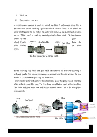 i. Pin Type 
ii. Synchronizer ring type 
A synchronizing system is used for smooth meshing. Synchromesh works like a 
friction clutch. In the following figure two conical surfaces cone-1 is the part of the 
collar and the cone-2 is the part of the gear wheel. Cone1, 2 are revolving at different 
speeds. While cone-2 is revolving, cone-1 gradually slides into it. Friction slows or 
speeds up the gear 
wheel. Finally both the 
cones revolve at same 
speed. 
In the following Fig. collar and gear wheel are separate and they are revolving at 
different speeds. The internal cone comes in contact with the outer cone of the gear 
wheel. Friction slows or speeds up the gear wheel. 
And when the collar and gear wheel rotate at same speed the spring loaded outer ring 
of the collar is pushed forward. The dog slides smoothly into mesh without clashing. 
The collar and gear wheel lock and revolve at same speed. This is the principle of 
synchromesh. 
Page 33 
 