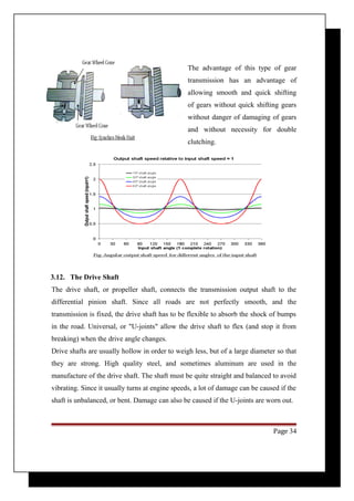 The advantage of this type of gear 
transmission has an advantage of 
allowing smooth and quick shifting 
of gears without quick shifting gears 
without danger of damaging of gears 
and without necessity for double 
clutching. 
3.12. The Drive Shaft 
The drive shaft, or propeller shaft, connects the transmission output shaft to the 
differential pinion shaft. Since all roads are not perfectly smooth, and the 
transmission is fixed, the drive shaft has to be flexible to absorb the shock of bumps 
in the road. Universal, or "U-joints" allow the drive shaft to flex (and stop it from 
breaking) when the drive angle changes. 
Drive shafts are usually hollow in order to weigh less, but of a large diameter so that 
they are strong. High quality steel, and sometimes aluminum are used in the 
manufacture of the drive shaft. The shaft must be quite straight and balanced to avoid 
vibrating. Since it usually turns at engine speeds, a lot of damage can be caused if the 
shaft is unbalanced, or bent. Damage can also be caused if the U-joints are worn out. 
Page 34 
 
