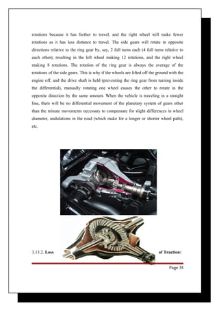 rotations because it has further to travel, and the right wheel will make fewer 
rotations as it has less distance to travel. The side gears will rotate in opposite 
directions relative to the ring gear by, say, 2 full turns each (4 full turns relative to 
each other), resulting in the left wheel making 12 rotations, and the right wheel 
making 8 rotations. The rotation of the ring gear is always the average of the 
rotations of the side gears. This is why if the wheels are lifted off the ground with the 
engine off, and the drive shaft is held (preventing the ring gear from turning inside 
the differential), manually rotating one wheel causes the other to rotate in the 
opposite direction by the same amount. When the vehicle is traveling in a straight 
line, there will be no differential movement of the planetary system of gears other 
than the minute movements necessary to compensate for slight differences in wheel 
diameter, undulations in the road (which make for a longer or shorter wheel path), 
etc. 
3.13.2. Loss of Traction: 
Page 38 
 