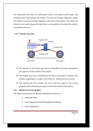 One undesirable side effect of a differential is that it can reduce overall torque - the 
rotational force which propels the vehicle. The amount of torque required to propel 
the vehicle at any given moment depends on the load at that instant - how heavy the 
vehicle is, how much drag and friction there is, the gradient of the road, the vehicle's 
momentum and so on. 
3.14. Transfer Gear Box 
 The function of the transfer gear box is to distribute the torque generated in 
the engine to all four wheels of the vehicle. 
 The transfer gear box is controlled by the driver, the control is located in the 
vehicle compartment it is either in the form of a transfer lever or a button. 
 The transfer gear box connects the drive from the engine to the second 
propeller shaft which transmits power to the front wheels of the vehicle. 
3.15. DEFECTS IN GEAR BOX 
The defects encountered in a Manual Transmission System are 
· Abnormal Noise 
· Gear Engagement and Disengagement Problems 
· Gear Jumping Out 
Page 39 
 