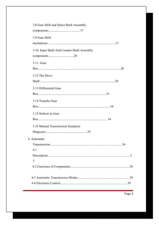 3.8 Gear Shift and Select Shaft Assembly 
components........................................17 
3.9 Gear Shift 
mechanism.....................................................................................17 
3.10. Input Shaft And Counter Shaft Assembly 
components................................20 
3.11. Gear 
Box.......................................................................................................20 
3.12 The Drive 
Shaft..............................................................................................30 
3.13 Differential Gear 
Box.....................................................................................31 
3.14 Transfer Gear 
Box..........................................................................................34 
3.15 Defects in Gear 
Box.......................................................................................34 
3.16 Manual Transmission Symptom 
Diagnosis....................................................35 
4. Automatic 
Transmission..........................................................................................36 
4.1 
Description.......................................................................................................3 
7 
4.2 Functions of Components..........................................................................38 
4.3 Automatic Transmission Modes.................................................................39 
4.4 Electronic Control....................................................................................39 
Page 4 
 