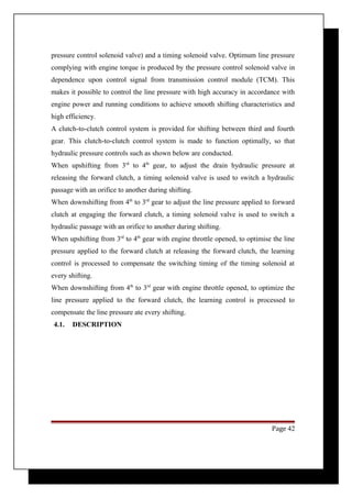 pressure control solenoid valve) and a timing solenoid valve. Optimum line pressure 
complying with engine torque is produced by the pressure control solenoid valve in 
dependence upon control signal from transmission control module (TCM). This 
makes it possible to control the line pressure with high accuracy in accordance with 
engine power and running conditions to achieve smooth shifting characteristics and 
high efficiency. 
A clutch-to-clutch control system is provided for shifting between third and fourth 
gear. This clutch-to-clutch control system is made to function optimally, so that 
hydraulic pressure controls such as shown below are conducted. 
When upshifting from 3rd to 4th gear, to adjust the drain hydraulic pressure at 
releasing the forward clutch, a timing solenoid valve is used to switch a hydraulic 
passage with an orifice to another during shifting. 
When downshifting from 4th to 3rd gear to adjust the line pressure applied to forward 
clutch at engaging the forward clutch, a timing solenoid valve is used to switch a 
hydraulic passage with an orifice to another during shifting. 
When upshifting from 3rd to 4th gear with engine throttle opened, to optimise the line 
pressure applied to the forward clutch at releasing the forward clutch, the learning 
control is processed to compensate the switching timing of the timing solenoid at 
every shifting. 
When downshifting from 4th to 3rd gear with engine throttle opened, to optimize the 
line pressure applied to the forward clutch, the learning control is processed to 
compensate the line pressure ate every shifting. 
4.1. DESCRIPTION 
Page 42 
 