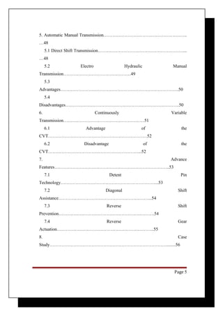 5. Automatic Manual Transmission……………………………………………….. 
…48 
5.1 Direct Shift Transmission…………………………………………………... 
…48 
5.2 Electro Hydraulic Manual 
Transmission………………………………………49 
5.3 
Advantages…………………………………………………………………….50 
5.4 
Disadvantages………………………………………………………………….50 
6. Continuously Variable 
Transmission………………………………………………51 
6.1 Advantage of the 
CVT…………………………………………………………52 
6.2 Disadvantage of the 
CVT……………………………………………………...52 
7. Advance 
Features…………………………………………………………………..53 
7.1 Detent Pin 
Technology………………………………………………………...53 
7.2 Diagonal Shift 
Assistance……………………………………………………...54 
7.3 Reverse Shift 
Prevention……………………………………………………….54 
7.4 Reverse Gear 
Actuation………………………………………………………..55 
8. Case 
Study……………………………………………………………………........56 
Page 5 
 