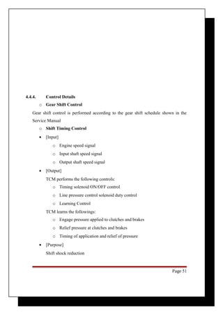 4.4.4. Control Details 
o Gear Shift Control 
Gear shift control is performed according to the gear shift schedule shown in the 
Service Manual 
o Shift Timing Control 
· [Input] 
o Engine speed signal 
o Input shaft speed signal 
o Output shaft speed signal 
· [Output] 
TCM performs the following controls: 
o Timing solenoid ON/OFF control 
o Line pressure control solenoid duty control 
o Learning Control 
TCM learns the followings: 
o Engage pressure applied to clutches and brakes 
o Relief pressure at clutches and brakes 
o Timing of application and relief of pressure 
· [Purpose] 
Shift shock reduction 
Page 51 
 