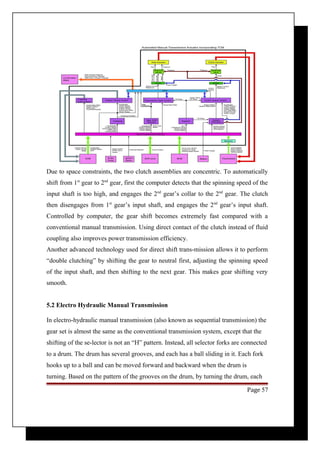 Due to space constraints, the two clutch assemblies are concentric. To automatically 
shift from 1st gear to 2nd gear, first the computer detects that the spinning speed of the 
input shaft is too high, and engages the 2nd gear’s collar to the 2nd gear. The clutch 
then disengages from 1st gear’s input shaft, and engages the 2nd gear’s input shaft. 
Controlled by computer, the gear shift becomes extremely fast compared with a 
conventional manual transmission. Using direct contact of the clutch instead of fluid 
coupling also improves power transmission efficiency. 
Another advanced technology used for direct shift trans-mission allows it to perform 
“double clutching” by shifting the gear to neutral first, adjusting the spinning speed 
of the input shaft, and then shifting to the next gear. This makes gear shifting very 
smooth. 
5.2 Electro Hydraulic Manual Transmission 
In electro-hydraulic manual transmission (also known as sequential transmission) the 
gear set is almost the same as the conventional transmission system, except that the 
shifting of the se-lector is not an “H” pattern. Instead, all selector forks are connected 
to a drum. The drum has several grooves, and each has a ball sliding in it. Each fork 
hooks up to a ball and can be moved forward and backward when the drum is 
turning. Based on the pattern of the grooves on the drum, by turning the drum, each 
Page 57 
 