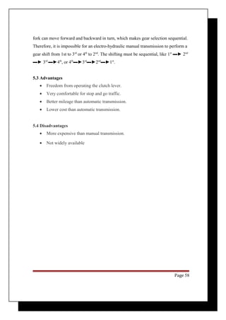fork can move forward and backward in turn, which makes gear selection sequential. 
Therefore, it is impossible for an electro-hydraulic manual transmission to perform a 
gear shift from 1st to 3rd or 4th to 2nd. The shifting must be sequential, like 1st ▬► 2nd 
▬► 3rd ▬►4th, or 4th▬►3rd▬►2nd▬►1st. 
5.3 Advantages 
· Freedom from operating the clutch lever. 
· Very comfortable for stop and go traffic. 
· Better mileage than automatic transmission. 
· Lower cost than automatic transmission. 
5.4 Disadvantages 
· More expensive than manual transmission. 
· Not widely available 
Page 58 
 