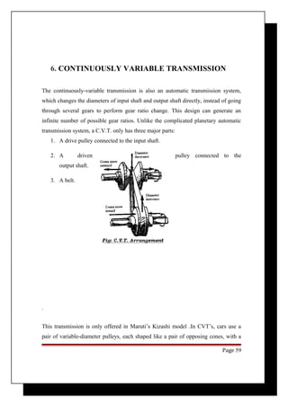 6. CONTINUOUSLY VARIABLE TRANSMISSION 
The continuously-variable transmission is also an automatic transmission system, 
which changes the diameters of input shaft and output shaft directly, instead of going 
through several gears to perform gear ratio change. This design can generate an 
infinite number of possible gear ratios. Unlike the complicated planetary automatic 
transmission system, a C.V.T. only has three major parts: 
1. A drive pulley connected to the input shaft. 
2. A driven pulley connected to the 
output shaft. 
3. A belt. 
. 
This transmission is only offered in Maruti’s Kizashi model .In CVT’s, cars use a 
pair of variable-diameter pulleys, each shaped like a pair of opposing cones, with a 
Page 59 
 