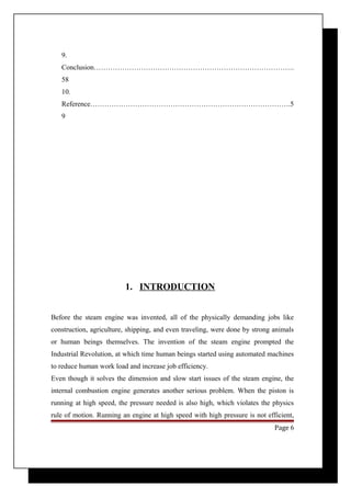 9. 
Conclusion…………………………………………………………………………. 
58 
10. 
Reference………………………………………………………………………….5 
9 
1. INTRODUCTION 
Before the steam engine was invented, all of the physically demanding jobs like 
construction, agriculture, shipping, and even traveling, were done by strong animals 
or human beings themselves. The invention of the steam engine prompted the 
Industrial Revolution, at which time human beings started using automated machines 
to reduce human work load and increase job efficiency. 
Even though it solves the dimension and slow start issues of the steam engine, the 
internal combustion engine generates another serious problem. When the piston is 
running at high speed, the pressure needed is also high, which violates the physics 
rule of motion. Running an engine at high speed with high pressure is not efficient, 
Page 6 
 