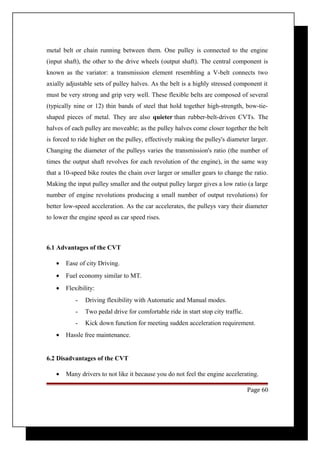 metal belt or chain running between them. One pulley is connected to the engine 
(input shaft), the other to the drive wheels (output shaft). The central component is 
known as the variator: a transmission element resembling a V-belt connects two 
axially adjustable sets of pulley halves. As the belt is a highly stressed component it 
must be very strong and grip very well. These flexible belts are composed of several 
(typically nine or 12) thin bands of steel that hold together high-strength, bow-tie-shaped 
pieces of metal. They are also quieter than rubber-belt-driven CVTs. The 
halves of each pulley are moveable; as the pulley halves come closer together the belt 
is forced to ride higher on the pulley, effectively making the pulley's diameter larger. 
Changing the diameter of the pulleys varies the transmission's ratio (the number of 
times the output shaft revolves for each revolution of the engine), in the same way 
that a 10-speed bike routes the chain over larger or smaller gears to change the ratio. 
Making the input pulley smaller and the output pulley larger gives a low ratio (a large 
number of engine revolutions producing a small number of output revolutions) for 
better low-speed acceleration. As the car accelerates, the pulleys vary their diameter 
to lower the engine speed as car speed rises. 
6.1 Advantages of the CVT 
· Ease of city Driving. 
· Fuel economy similar to MT. 
· Flexibility: 
- Driving flexibility with Automatic and Manual modes. 
- Two pedal drive for comfortable ride in start stop city traffic. 
- Kick down function for meeting sudden acceleration requirement. 
· Hassle free maintenance. 
6.2 Disadvantages of the CVT 
· Many drivers to not like it because you do not feel the engine accelerating. 
Page 60 
 