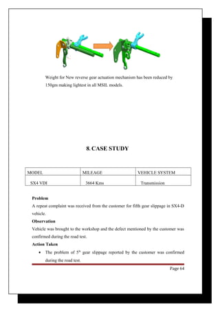 Weight for New reverse gear actuation mechanism has been reduced by 
150gm making lightest in all MSIL models. 
8. CASE STUDY 
MODEL MILEAGE VEHICLE SYSTEM 
SX4 VDI 3664 Kms Transmission 
Problem 
A repeat complaint was received from the customer for fifth gear slippage in SX4-D 
vehicle. 
Observation 
Vehicle was brought to the workshop and the defect mentioned by the customer was 
confirmed during the road test. 
Action Taken 
· The problem of 5th gear slippage reported by the customer was confirmed 
during the road test. 
Page 64 
 