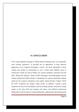 9. CONCLUSION 
The 6 weeks Industrial Training at “Maruti Suzuki Training Centre “was indeed the 
most learning experience”. It provided me an opportunity to learn practical 
application of my technical knowledge. I learnt a lot about automobile in basic 
training and worked on transmission in cars. I learnt about different types of 
transmission which are used in Maruti cars and the problems concerned with the 
latter. During the training, I learnt of their advantages and disadvantages and the 
advance features that Maruti Suzuki is introducing for customer satisfaction. Maruti 
stands for the customer satisfaction in the market. Maruti Suzuki’s Tagline” WAY 
OF LIFE” symbolize the changes within Suzuki. In addition, I gained a good 
experience in term of self confidence, real life working situation, interactions among 
people in the same field and working with others with different professional 
background. I had an interest in understanding basic engineering work and practicing 
Page 66 
 
